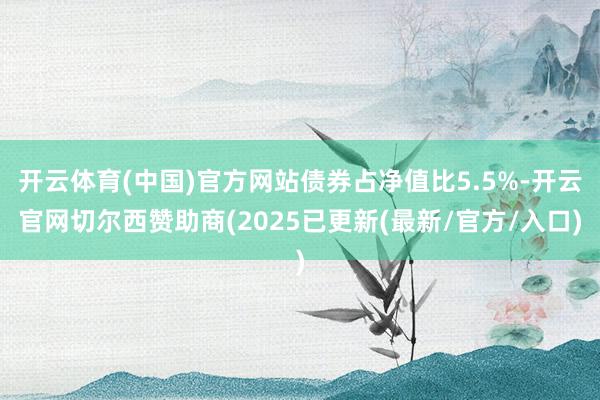 开云体育(中国)官方网站债券占净值比5.5%-开云官网切尔西赞助商(2025已更新(最新/官方/入口)