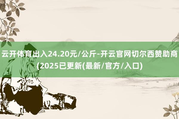 云开体育出入24.20元/公斤-开云官网切尔西赞助商(2025已更新(最新/官方/入口)