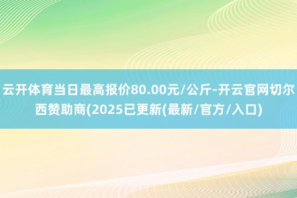 云开体育当日最高报价80.00元/公斤-开云官网切尔西赞助商(2025已更新(最新/官方/入口)