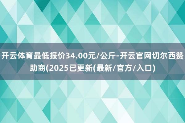 开云体育最低报价34.00元/公斤-开云官网切尔西赞助商(2025已更新(最新/官方/入口)