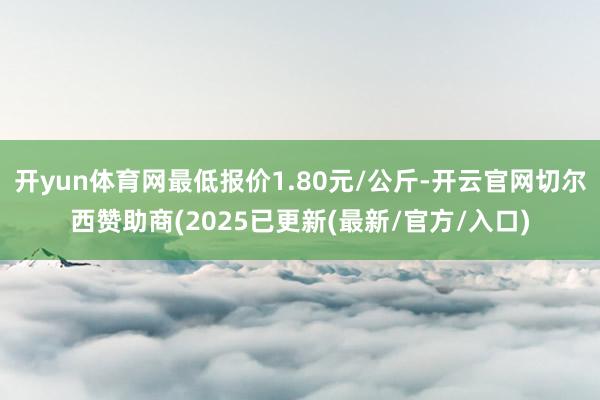 开yun体育网最低报价1.80元/公斤-开云官网切尔西赞助商(2025已更新(最新/官方/入口)