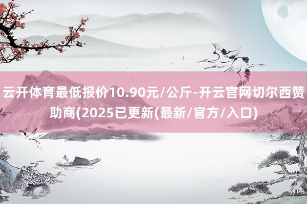 云开体育最低报价10.90元/公斤-开云官网切尔西赞助商(2025已更新(最新/官方/入口)