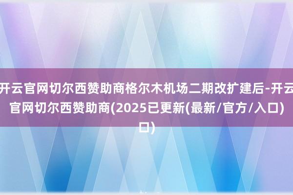开云官网切尔西赞助商格尔木机场二期改扩建后-开云官网切尔西赞助商(2025已更新(最新/官方/入口)