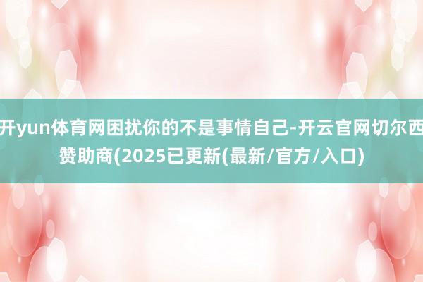 开yun体育网困扰你的不是事情自己-开云官网切尔西赞助商(2025已更新(最新/官方/入口)