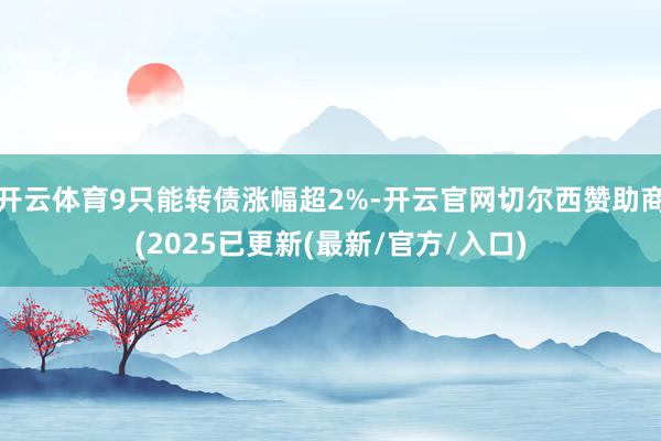 开云体育9只能转债涨幅超2%-开云官网切尔西赞助商(2025已更新(最新/官方/入口)
