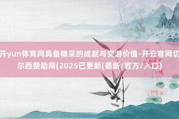 开yun体育网具备精采的成就与交游价值-开云官网切尔西赞助商(2025已更新(最新/官方/入口)