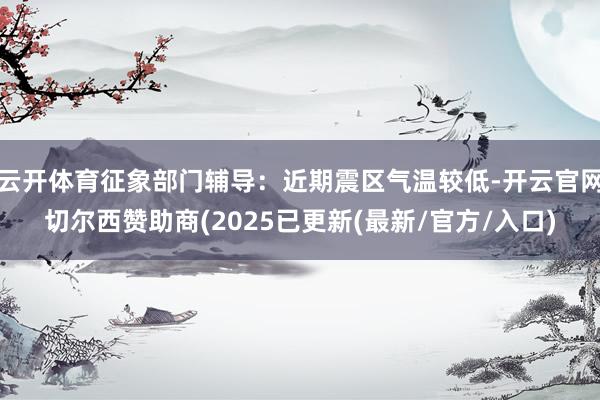 云开体育征象部门辅导：近期震区气温较低-开云官网切尔西赞助商(2025已更新(最新/官方/入口)