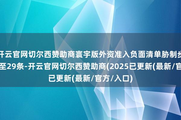 开云官网切尔西赞助商寰宇版外资准入负面清单胁制步调已缩减至29条-开云官网切尔西赞助商(2025已更新(最新/官方/入口)