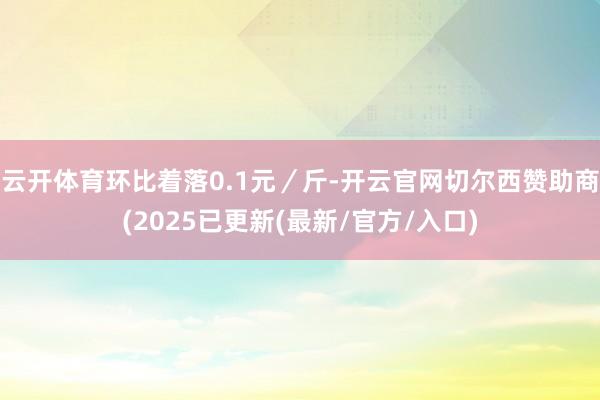 云开体育环比着落0.1元／斤-开云官网切尔西赞助商(2025已更新(最新/官方/入口)