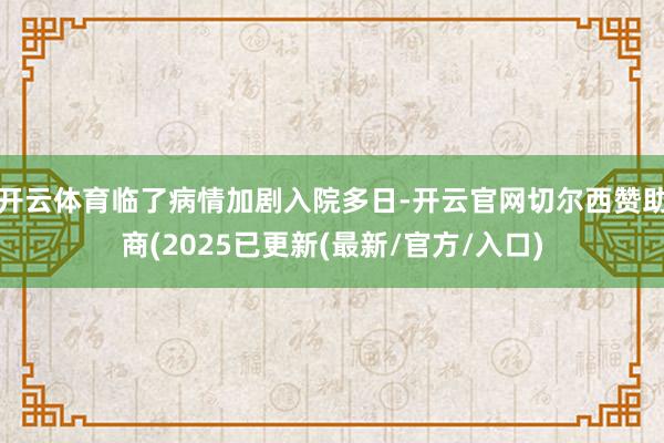 开云体育临了病情加剧入院多日-开云官网切尔西赞助商(2025已更新(最新/官方/入口)