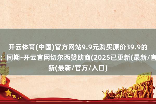 开云体育(中国)官方网站9.9元购买原价39.9的健康日期；同期-开云官网切尔西赞助商(2025已更新(最新/官方/入口)