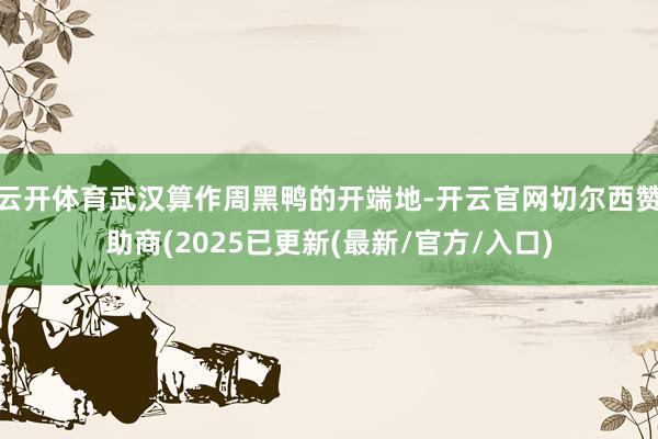 云开体育武汉算作周黑鸭的开端地-开云官网切尔西赞助商(2025已更新(最新/官方/入口)