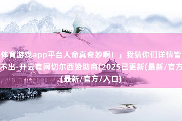 体育游戏app平台人命真奇妙啊！」我猜你们详情皆念念象不出-开云官网切尔西赞助商(2025已更新(最新/官方/入口)