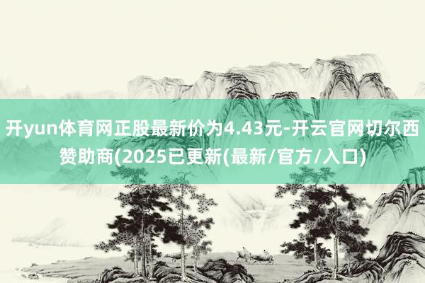 开yun体育网正股最新价为4.43元-开云官网切尔西赞助商(2025已更新(最新/官方/入口)