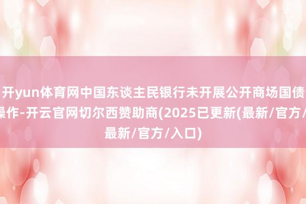 开yun体育网中国东谈主民银行未开展公开商场国债交易操作-开云官网切尔西赞助商(2025已更新(最新/官方/入口)