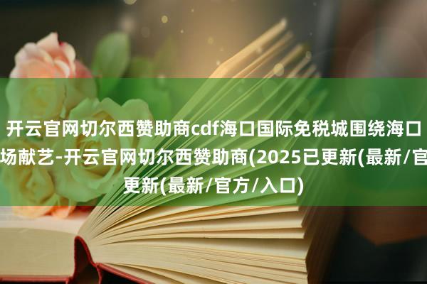 开云官网切尔西赞助商cdf海口国际免税城围绕海口举办的多场献艺-开云官网切尔西赞助商(2025已更新(最新/官方/入口)