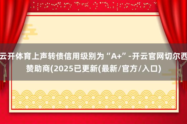 云开体育上声转债信用级别为“A+”-开云官网切尔西赞助商(2025已更新(最新/官方/入口)