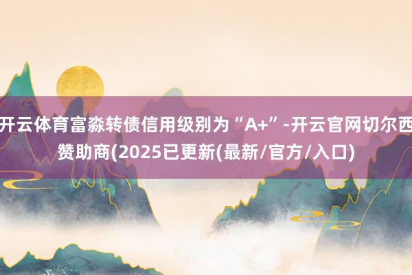 开云体育富淼转债信用级别为“A+”-开云官网切尔西赞助商(2025已更新(最新/官方/入口)