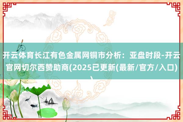 开云体育　　长江有色金属网铜市分析：亚盘时段-开云官网切尔西赞助商(2025已更新(最新/官方/入口)