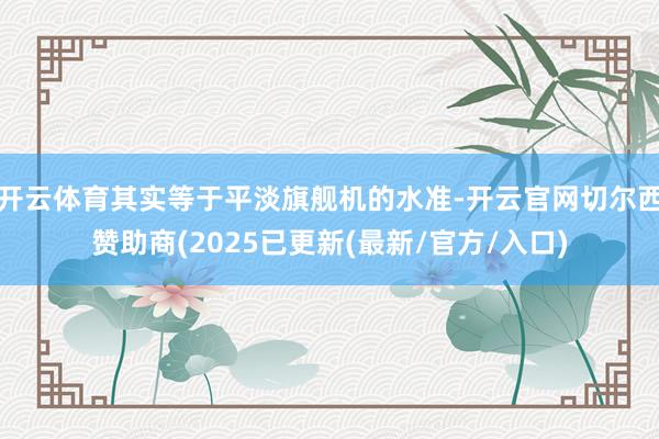开云体育其实等于平淡旗舰机的水准-开云官网切尔西赞助商(2025已更新(最新/官方/入口)