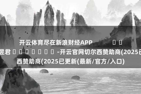 开云体育尽在新浪财经APP            						累赘剪辑：卢昱君 							-开云官网切尔西赞助商(2025已更新(最新/官方/入口)