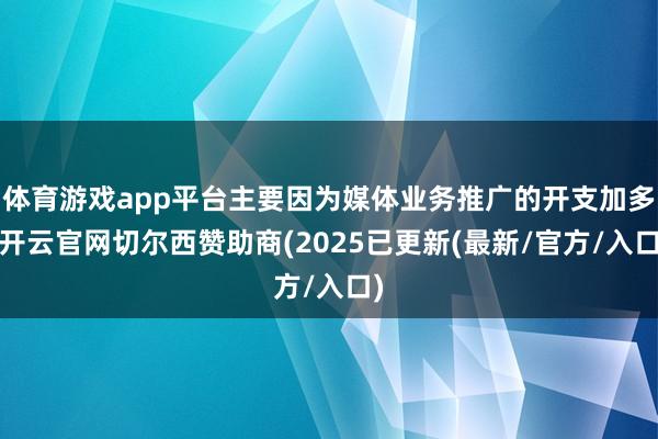 体育游戏app平台主要因为媒体业务推广的开支加多-开云官网切尔西赞助商(2025已更新(最新/官方/入口)