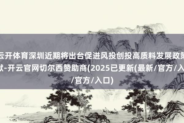 云开体育深圳近期将出台促进风投创投高质料发展政策文献-开云官网切尔西赞助商(2025已更新(最新/官方/入口)
