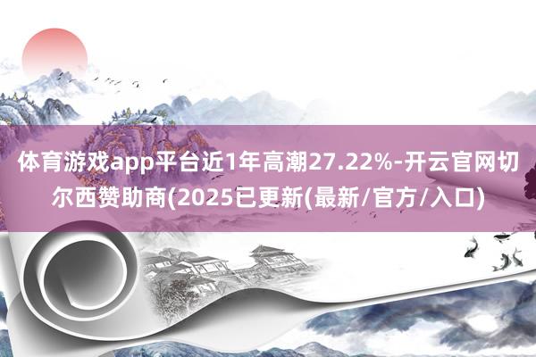 体育游戏app平台近1年高潮27.22%-开云官网切尔西赞助商(2025已更新(最新/官方/入口)