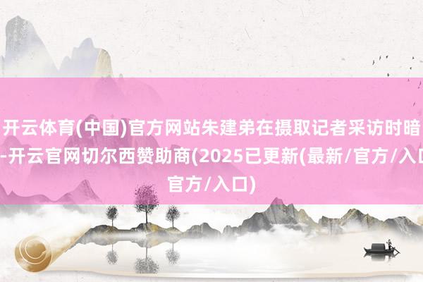 开云体育(中国)官方网站朱建弟在摄取记者采访时暗示-开云官网切尔西赞助商(2025已更新(最新/官方/入口)
