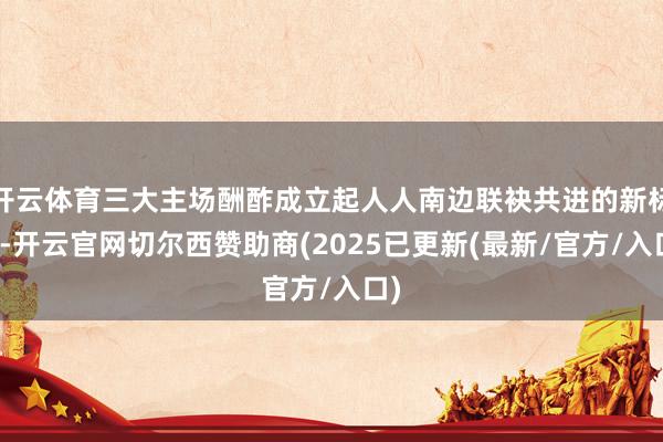 开云体育三大主场酬酢成立起人人南边联袂共进的新标杆-开云官网切尔西赞助商(2025已更新(最新/官方/入口)