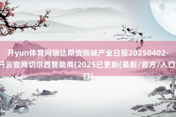 开yun体育网瑞达期货烧碱产业日报20250402-开云官网切尔西赞助商(2025已更新(最新/官方/入口)