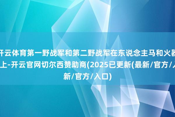 开云体育第一野战军和第二野战军在东说念主马和火器装备上-开云官网切尔西赞助商(2025已更新(最新/官方/入口)