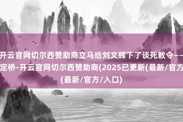 开云官网切尔西赞助商立马给刘文辉下了谈死敕令——炸掉泸定桥-开云官网切尔西赞助商(2025已更新(最新/官方/入口)
