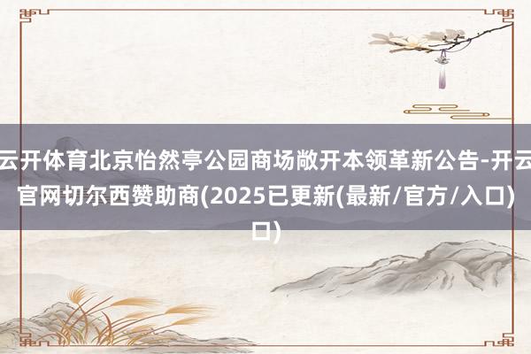 云开体育北京怡然亭公园商场敞开本领革新公告-开云官网切尔西赞助商(2025已更新(最新/官方/入口)