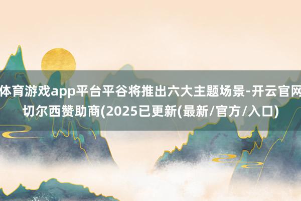 体育游戏app平台平谷将推出六大主题场景-开云官网切尔西赞助商(2025已更新(最新/官方/入口)