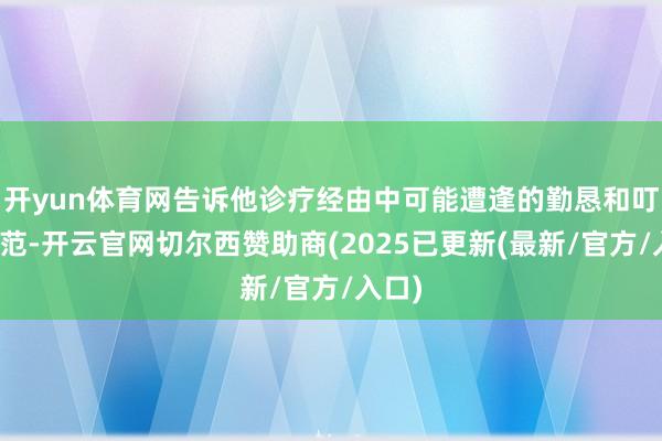 开yun体育网告诉他诊疗经由中可能遭逢的勤恳和叮属规范-开云官网切尔西赞助商(2025已更新(最新/官方/入口)
