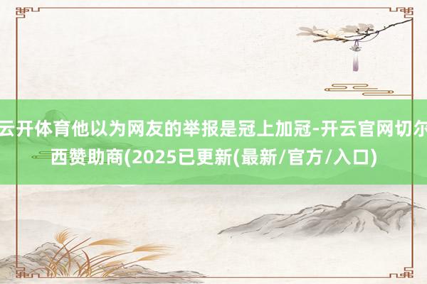 云开体育他以为网友的举报是冠上加冠-开云官网切尔西赞助商(2025已更新(最新/官方/入口)