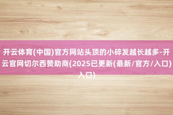 开云体育(中国)官方网站头顶的小碎发越长越多-开云官网切尔西赞助商(2025已更新(最新/官方/入口)