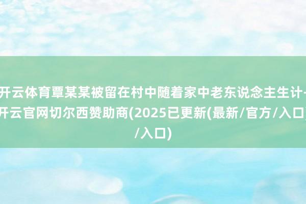 开云体育覃某某被留在村中随着家中老东说念主生计-开云官网切尔西赞助商(2025已更新(最新/官方/入口)