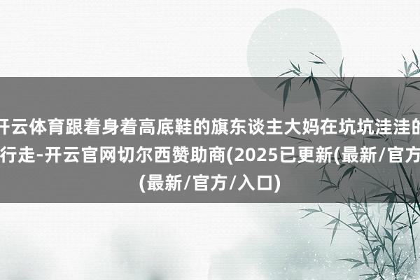 开云体育跟着身着高底鞋的旗东谈主大妈在坑坑洼洼的街谈上行走-开云官网切尔西赞助商(2025已更新(最新/官方/入口)