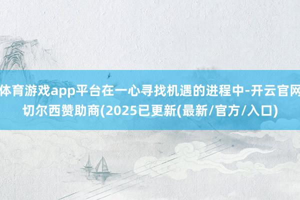 体育游戏app平台在一心寻找机遇的进程中-开云官网切尔西赞助商(2025已更新(最新/官方/入口)