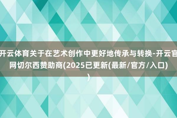 开云体育关于在艺术创作中更好地传承与转换-开云官网切尔西赞助商(2025已更新(最新/官方/入口)