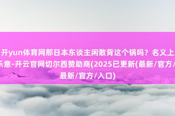 开yun体育网那日本东谈主闲散背这个锅吗？名义上看不乐意-开云官网切尔西赞助商(2025已更新(最新/官方/入口)