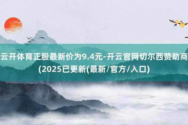 云开体育正股最新价为9.4元-开云官网切尔西赞助商(2025已更新(最新/官方/入口)