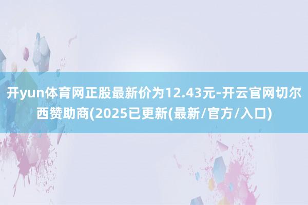 开yun体育网正股最新价为12.43元-开云官网切尔西赞助商(2025已更新(最新/官方/入口)
