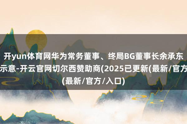 开yun体育网华为常务董事、终局BG董事长余承东在会上示意-开云官网切尔西赞助商(2025已更新(最新/官方/入口)