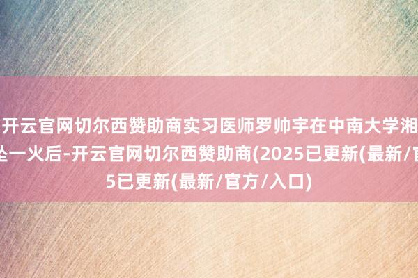 开云官网切尔西赞助商实习医师罗帅宇在中南大学湘雅二病院坠一火后-开云官网切尔西赞助商(2025已更新(最新/官方/入口)