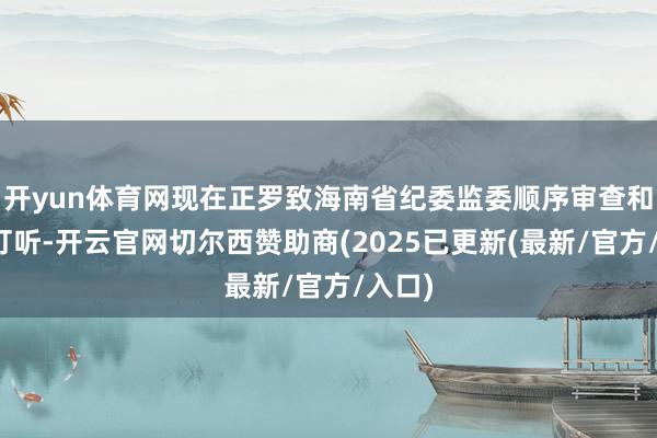 开yun体育网现在正罗致海南省纪委监委顺序审查和监察打听-开云官网切尔西赞助商(2025已更新(最新/官方/入口)