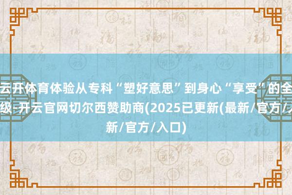 云开体育体验从专科“塑好意思”到身心“享受”的全面升级-开云官网切尔西赞助商(2025已更新(最新/官方/入口)