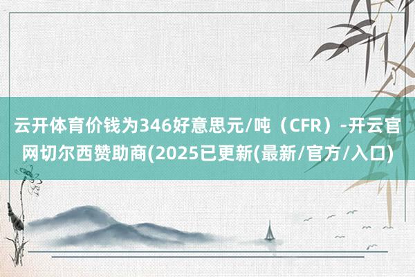 云开体育价钱为346好意思元/吨（CFR）-开云官网切尔西赞助商(2025已更新(最新/官方/入口)